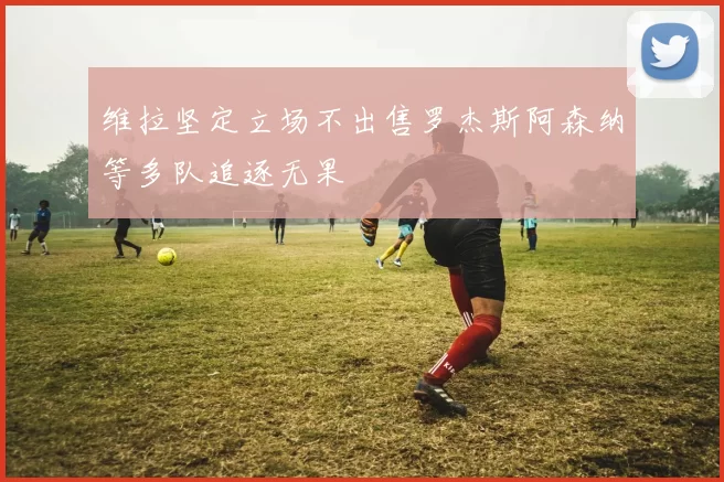 维拉坚定立场不出售罗杰斯阿森纳等多队追逐无果