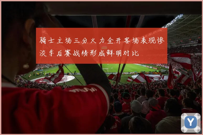 骑士主场三分火力全开客场表现惨淡季后赛战绩形成鲜明对比