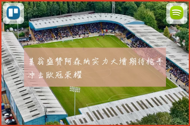 基翁盛赞阿森纳实力大增期待枪手冲击欧冠荣耀