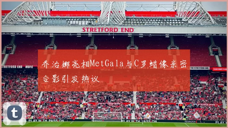 乔治娜亮相MetGala与C罗蜡像亲密合影引发热议