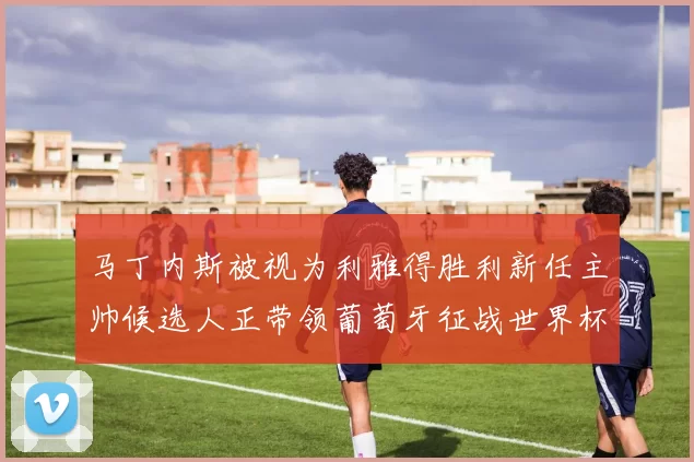 马丁内斯被视为利雅得胜利新任主帅候选人正带领葡萄牙征战世界杯