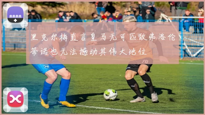 里克尔梅直言皇马无可匹敌弗洛伦蒂诺也无法撼动其伟大地位