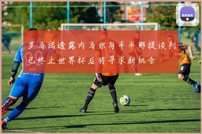 罗马诺透露内马尔与辛辛那提谈判已终止世界杯后将寻求新机会