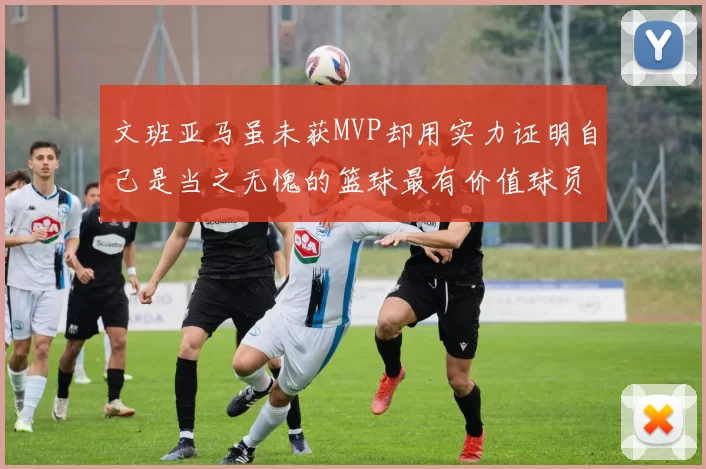 文班亚马虽未获MVP却用实力证明自己是当之无愧的篮球最有价值球员