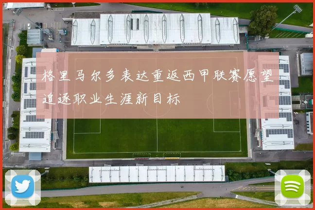 格里马尔多表达重返西甲联赛愿望追逐职业生涯新目标