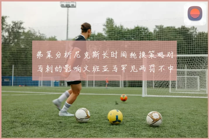 弗莱分析尼克斯长时间轮换策略对马刺的影响文班亚马罕见两罚不中引发关注