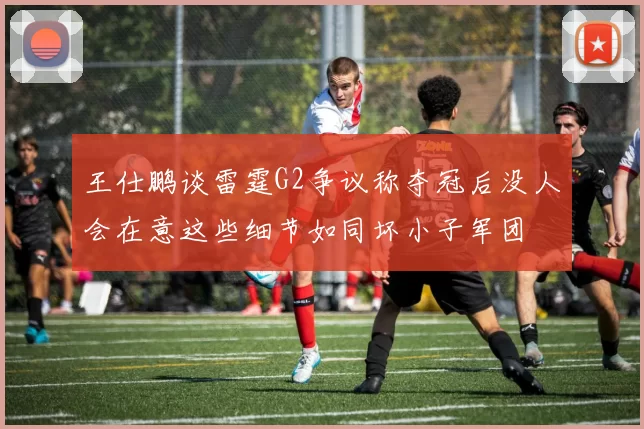 王仕鹏谈雷霆G2争议称夺冠后没人会在意这些细节如同坏小子军团